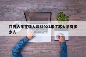 江苏大学在读人数/2021年江苏大学有多少人