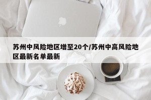 苏州中风险地区增至20个/苏州中高风险地区最新名单最新
