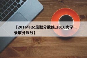 【2016年2c录取分数线,2016大学录取分数线】
