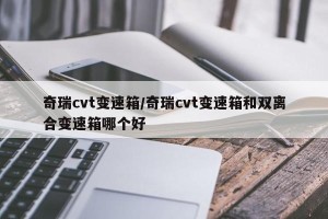 奇瑞cvt变速箱/奇瑞cvt变速箱和双离合变速箱哪个好