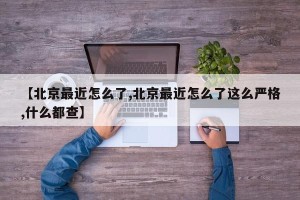 【北京最近怎么了,北京最近怎么了这么严格,什么都查】