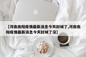 【河南南阳疫情最新消息今天封城了,河南南阳疫情最新消息今天封城了没】
