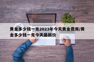 黄金多少钱一克2023年今天黄金费用/黄金多少钱一克今天最新价