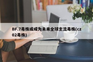 BF.7毒株或成为未来全球主流毒株(cz02毒株)