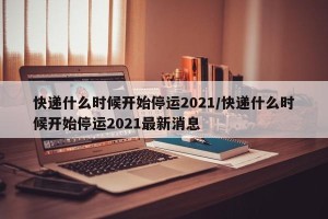 快递什么时候开始停运2021/快递什么时候开始停运2021最新消息