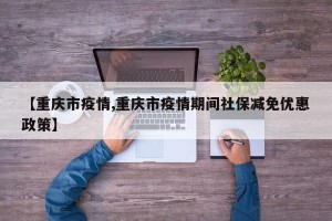【重庆市疫情,重庆市疫情期间社保减免优惠政策】