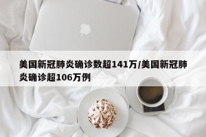 美国新冠肺炎确诊数超141万/美国新冠肺炎确诊超106万例