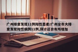 广州排查发现11例阳性患者/广州全市大排查发现阳性病例11例,预计还会有所增加