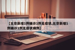 【北京新增1例确诊1例无症状,北京新增1例确诊1例无症状病例】