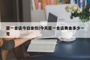 亚一金店今日金价/今天亚一金店黄金多少一克
