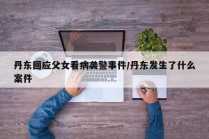 丹东回应父女看病袭警事件/丹东发生了什么案件