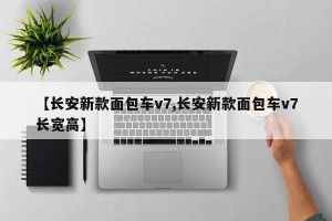 【长安新款面包车v7,长安新款面包车v7长宽高】