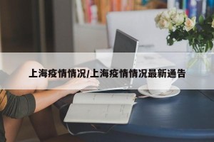 上海疫情情况/上海疫情情况最新通告