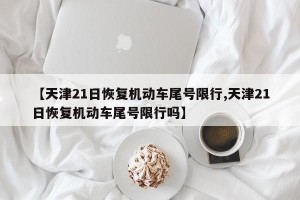 【天津21日恢复机动车尾号限行,天津21日恢复机动车尾号限行吗】