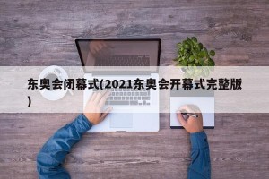 东奥会闭幕式(2021东奥会开幕式完整版)