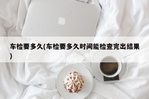 车检要多久(车检要多久时间能检查完出结果)