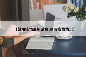 【朝阳疫情最新消息,朝阳疫情情况】