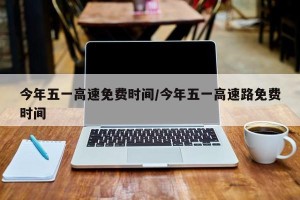 今年五一高速免费时间/今年五一高速路免费时间