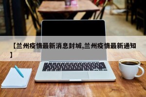 【兰州疫情最新消息封城,兰州疫情最新通知】