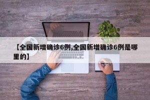 【全国新增确诊6例,全国新增确诊6例是哪里的】