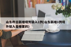 山东昨日新增境外输入1例(山东新增1例境外输入是哪里的)