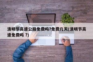 清明节高速公路免费吗?免费几天(清明节高速免费吗 ?)