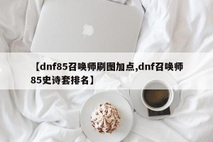 【dnf85召唤师刷图加点,dnf召唤师85史诗套排名】