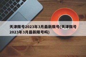 天津限号2023年3月最新限号(天津限号2023年3月最新限号吗)