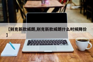 【别克新款威朗,别克新款威朗什么时候降价】