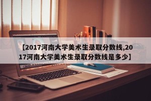 【2017河南大学美术生录取分数线,2017河南大学美术生录取分数线是多少】