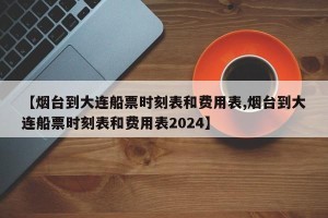 【烟台到大连船票时刻表和费用表,烟台到大连船票时刻表和费用表2024】
