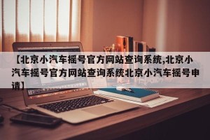 【北京小汽车摇号官方网站查询系统,北京小汽车摇号官方网站查询系统北京小汽车摇号申请】