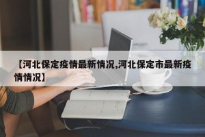 【河北保定疫情最新情况,河北保定市最新疫情情况】