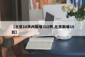【北京18天内新增318例,北京新增18日】