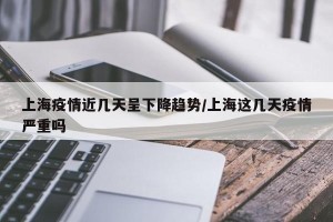 上海疫情近几天呈下降趋势/上海这几天疫情严重吗