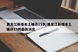 黑龙江新增本土确诊15例/黑龙江新增本土确诊15例最新消息