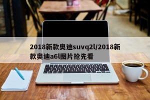 2018新款奥迪suvq2l/2018新款奥迪a6l图片抢先看