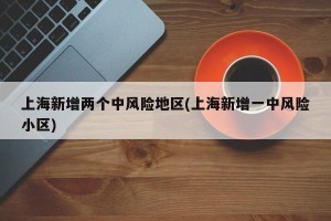 上海新增两个中风险地区(上海新增一中风险小区)