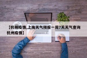 【杭州疫情,上海天气预报一周7天天气查询杭州疫情】
