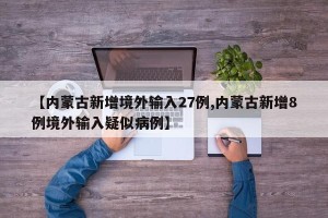 【内蒙古新增境外输入27例,内蒙古新增8例境外输入疑似病例】