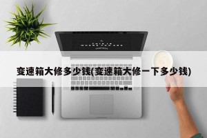 变速箱大修多少钱(变速箱大修一下多少钱)