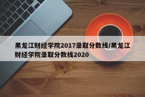 黑龙江财经学院2017录取分数线/黑龙江财经学院录取分数线2020