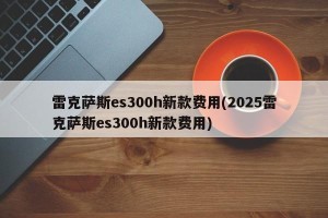 雷克萨斯es300h新款费用(2025雷克萨斯es300h新款费用)