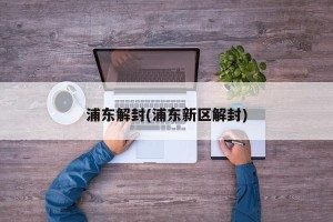 浦东解封(浦东新区解封)