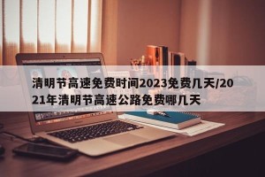 清明节高速免费时间2023免费几天/2021年清明节高速公路免费哪几天