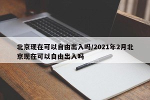 北京现在可以自由出入吗/2021年2月北京现在可以自由出入吗