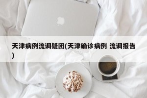 天津病例流调疑团(天津确诊病例 流调报告)