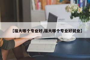 【福大哪个专业好,福大哪个专业好就业】