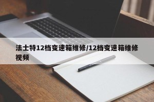 法士特12档变速箱维修/12档变速箱维修视频