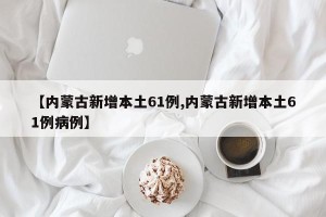 【内蒙古新增本土61例,内蒙古新增本土61例病例】